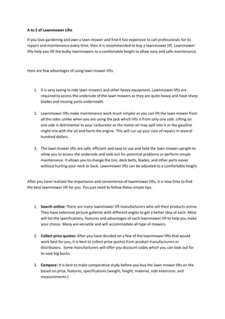 A to Z of Lawnmower Lifts

If you love gardening and own a lawn mower and find it too expensive to call professionals for its
repairs and maintenance every time, then it is recommended to buy a lawnmower lift. Lawnmower
lifts help you lift the bulky lawnmowers to a comfortable height to allow easy and safe maintenance.



Here are few advantages of using lawn mower lifts:



    1. It is very taxing to ride lawn mowers and other heavy equipment. Lawnmower lifts are
       required to access the underside of the lawn mowers as they are quite heavy and have sharp
       blades and moving parts underneath.

    2. Lawnmower lifts make maintenance work much simpler as you can lift the lawn mower from
       all the sides unlike when you are using the jack which lifts it from only one side. Lifting on
       one side is detrimental to your carburetor as the motor oil may spill into it or the gasoline
       might mix with the oil and harm the engine. This will run up your cost of repairs in several
       hundred dollars.

    3. The lawn mower lifts are safe, efficient and easy to use and hold the lawn mower upright to
       allow you to access the underside and look out for potential problems or perform simple
       maintenance. It allows you to change the tire, deck belts, blades, and other parts easier
       without hurting your neck or back. Lawnmower lifts can be adjusted to a comfortable height.


After you have realized the importance and convenience of lawnmower lifts, it is now time to find
the best lawnmower lift for you. You just need to follow these simple tips:



    1. Search online: There are many lawnmower lift manufacturers who sell their products online.
       They have extensive picture galleries with different angles to get a better idea of each. Most
       will list the specifications, features and advantages of each lawnmower lift to help you make
       your choice. Many are versatile and will accommodate all type of mowers.

    2. Collect price quotes: After you have decided on a few of the lawnmower lifts that would
       work best for you, it is best to collect price quotes from product manufacturers or
       distributors. Some manufacturers will offer you discount codes which you can look out for
       to save big bucks.

    3. Compare: It is best to make comparative study before you buy the lawn mower lifts on the
       based on price, features, specifications (weight, height, material, side extension, and
       measurements.)
 