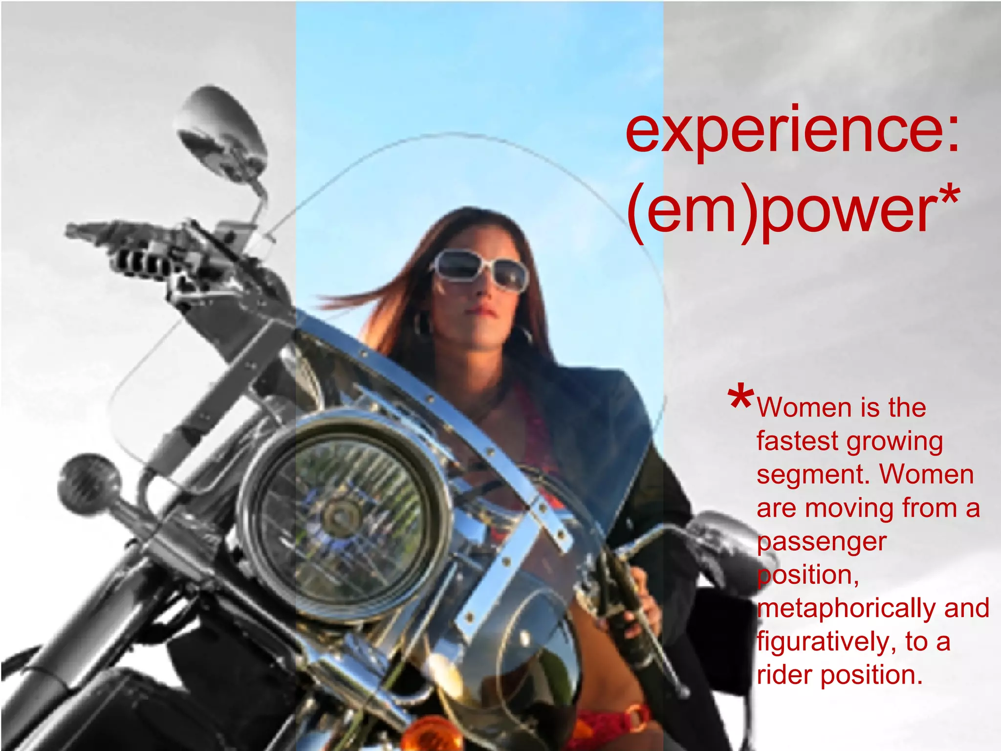 Women is the fastest growing segment. Women are moving from a passenger position, metaphorically and figuratively, to a rider position.  * experience: (em)power* 