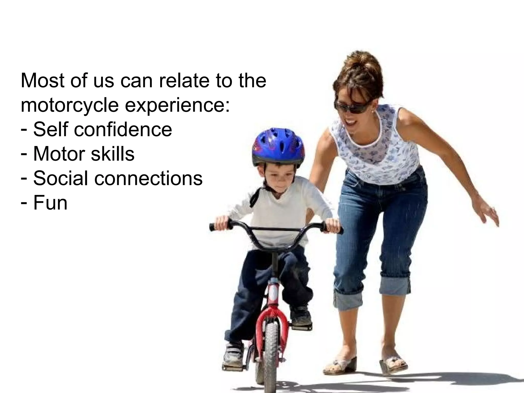 Most of us can relate to the motorcycle experience: Self confidence Motor skills Social connections Fun 