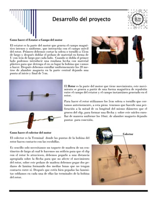 Desarrollo del proyecto


Como hacer el Estator o Campo del motor
El estator es la parte del motor que genera el campo magné-
tico intenso y uniforme, que interactúa con el campo móvil
del rotor. Primero debemos cortar la solera o tornillo a 15cm
de largo y después doblar el pedazo de material en forma de
U con 5cm de largo por cada lado. Cuando se dobla el primer
lado podemos introducir una rondana hecha con material
plástico para que detenga el en su lugar la bobina que vamos
a hacer. Después debemos enrollar uniformemente los 20 me-
tros de alambre magneto en la parte central dejando una
punta al inicio y final de 7cm.



                                           El Rotor es la parte del motor que tiene movimiento, este movi-
                                           miento se genera a partir de una fuerza magnética de repulsión
                                           entre el campo del estator y el campo instantáneo generado en el
                                           rotor.
                                           Para hacer el rotor utilizamos los 5cm solera o tornillo que cor-
                                           tamos anteriormente, a esta pieza tenemos que hacerle una per-
                                           foración a la mitad de su longitud del mismo diámetro que el
                                           grueso del clip, para formar una flecha y sobre este núcleo enro-
                                           llar de manera uniforme los 10mt. de alambre magneto dejando
                                           puntas para conexión.



Como hacer el colector del motor                                                         Colector
El colector es la Terminal donde las puntas de la bobina del
rotor hacen contacto con las escobillas.
Es sencillo solo necesitamos un taquete de madera de un cen-
tímetro de largo al cual le hacemos un orificio para que el clip
con el rotor lo atraviesen, debemos pegarlo a una distancia
apropiada sobre la flecha para que no afecte el movimiento
del rotor, sobre este pedazo de madera debemos pegar dos pe-
dazos de lamina formando dos medias lunas que no tengan
contacto entre sí. Después que estén bien pegadas las lamini-
tas soldamos en cada una de ellas las terminales de la bobina
del rotor.
 