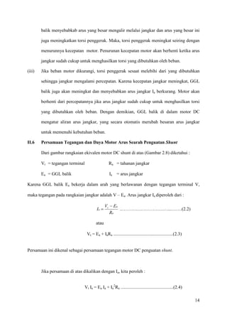 14
balik menyebabkab arus yang besar mengalir melalui jangkar dan arus yang besar ini
juga meningkatkan torsi penggerak. Maka, torsi penggerak meningkat seiring dengan
menurunnya kecepatan motor. Penurunan kecepatan motor akan berhenti ketika arus
jangkar sudah cukup untuk menghasilkan torsi yang dibutuhkan oleh beban.
(iii) Jika beban motor dikurangi, torsi penggerak sesaat melebihi dari yang dibutuhkan
sehingga jangkar mengalami percepatan. Karena kecepatan jangkar meningkat, GGL
balik juga akan meningkat dan menyebabkan arus jangkar Ia berkurang. Motor akan
berhenti dari percepatannya jika arus jangkar sudah cukup untuk menghasilkan torsi
yang dibutuhkan oleh beban. Dengan demikian, GGL balik di dalam motor DC
mengatur aliran arus jangkar, yang secara otomatis merubah besaran arus jangkar
untuk memenuhi kebutuhan beban.
II.6 Persamaan Tegangan dan Daya Motor Arus Searah Penguatan Shunt
Dari gambar rangkaian ekivalen motor DC shunt di atas (Gambar 2.8) diketahui :
Vt = tegangan terminal Ra = tahanan jangkar
Ea = GGL balik Ia = arus jangkar
Karena GGL balik Ea bekerja dalam arah yang berlawanan dengan tegangan terminal V,
maka tegangan pada rangkaian jangkar adalah V – Ea. Arus jangkar Ia diperoleh dari :
a
at
a
R
EV
I
−
= ..…………………………...…….(2.2)
atau
Vt = Ea + IaRa ....................................................(2.3)
Persamaan ini dikenal sebagai persamaan tegangan motor DC penguatan shunt.
Jika persamaan di atas dikalikan dengan Ia, kita peroleh :
Vt Ia = Ea Ia + Ia
2
Ra ..............................................(2.4)
 
