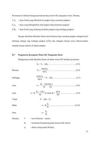 15
Persamaan ini dikenal dengan persamaan daya motor DC penguatan shunt. Dimana,
Vt Ia = daya listrik yang diberikan ke jangkar (daya masukan jangkar)
Ea Ia = daya yang dibangkitkan oleh jangkar (daya keluaran jangkar)
Ia
2
Ra = daya listrik yang terbuang di dalam jangkar (rugi tembaga jangkar)
Dengan demikian diketahui bahwa dari keluaran daya masukan jangkar sebagian kecil
terbuang sebagai rugi tembaga jangkar (Ia
2
Ra) dan sebagian lainnya (EaIa) dikonversikan
menjadi energi mekanis di dalam jangkar.
II.7 Pengaturan Kecepatan Motor DC Penguatan Shunt
Sebagaimana telah diketahui bahwa di dalam motor DC berlaku persamaan :
Ea = Vt – IaRa…………………………..……......(2.5)
Dimana Ea =
A60
nZP Φ
…………………………………...(2.6)
Sehingga
A60
nZP Φ
= Vt – IaRa………………......…….……(2.7)
Atau n =
( )
PZ
ARIV aat 60
Φ
−
.............................................(2.8)
Atau n = K
( )
Φ
− aat RIV
di mana K =
PZ
A60
...............................(2.9)
Tetapi Vt – IaRa = Ea
Maka n = K
Φ
aE
..................................................(2.10)
Atau n ~
Φ
aE
Dimana : T = torsi (Newton – meter)
K = konstanta (bergantung pada ukuran fisik motor)
φ = fluksi setiap kutub (Weber)
 