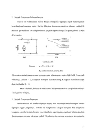 17
(a) (b)
2. Metode Pengaturan Tahanan Jangkar
Metode ini berdasarkan bahwa dengan mengubah tegangan dapat mempengaruhi
besar kecilnya kecepatan motor. Hal ini dilakukan dengan memasukkan tahanan variabel Rc
(tahanan geser) secara seri dengan tahanan jangkar seperti ditunjukkan pada gambar 2.10(a)
di bawah ini.
Gambar 2.10.
Dimana : n ~ Vt – Ia(Ra + Rc)
Rc adalah tahanan geser (Ohm)
Dikarenakan terjadinya penurunan tegangan pada tahanan geser, maka GGL balik Ea menjadi
berkurang. Ketika n ~ Ea, kecepatan motorpun akan berkurang. Kecepatan maksimum dapat
diperoleh ketika Rc = 0.
Oleh karena itu, metode ini hanya untuk kecepatan di bawah kecepatan normalnya
{lihat gambar 2.10(b)}.
3. Metode Pengaturan Tegangan
Dalam metode ini, sumber tegangan supply arus medannya berbeda dengan sumber
tegangan supply jangkarnya. Metode ini menghindari kerugian-kerugian dari pengaturan
kecepatan yang buruk dan efesiensi yang tidak baik, seperti pada pengaturan tahanan jangkar.
Bagaimanapun, metode ini sangat mahal. Oleh karena itu, metode pengaturan kecepatan ini
 