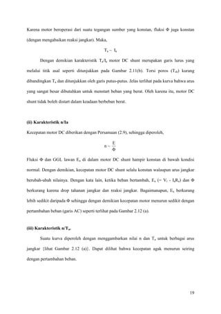 19
Karena motor beroperasi dari suatu tegangan sumber yang konstan, fluksi Φ juga konstan
(dengan mengabaikan reaksi jangkar). Maka,
Ta ~ Ia
Dengan demikian karakteristik Ta/Ia motor DC shunt merupakan garis lurus yang
melalui titik asal seperti ditunjukkan pada Gambar 2.11(b). Torsi poros (Tsh) kurang
dibandingkan Ta dan ditunjukkan oleh garis putus-putus. Jelas terlihat pada kurva bahwa arus
yang sangat besar dibutuhkan untuk menstart beban yang berat. Oleh karena itu, motor DC
shunt tidak boleh distart dalam keadaan berbeban berat.
(ii) Karakteristik n/Ia
Kecepatan motor DC diberikan dengan Persamaan (2.9), sehingga diperoleh,
n ~
Φ
E
Fluksi Φ dan GGL lawan Ea di dalam motor DC shunt hampir konstan di bawah kondisi
normal. Dengan demikian, kecepatan motor DC shunt selalu konstan walaupun arus jangkar
berubah-ubah nilainya. Dengan kata lain, ketika beban bertambah, Ea (= Vt - IaRa) dan Φ
berkurang karena drop tahanan jangkar dan reaksi jangkar. Bagaimanapun, Ea berkurang
lebih sedikit daripada Φ sehingga dengan demikian kecepatan motor menurun sedikit dengan
pertambahan beban (garis AC) seperti terlihat pada Gambar 2.12 (a).
(iii) Karakteristik n/Ta.
Suatu kurva diperoleh dengan menggambarkan nilai n dan Ta untuk berbagai arus
jangkar {lihat Gambar 2.12 (a)}. Dapat dilihat bahwa kecepatan agak menurun seiring
dengan pertambahan beban.
 