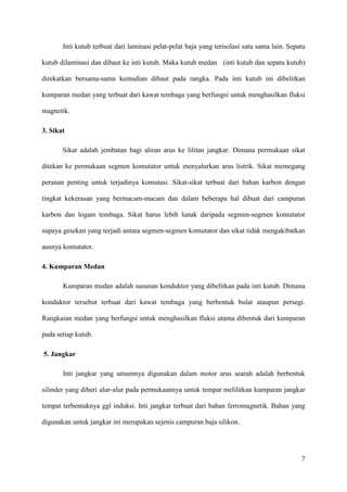 7
Inti kutub terbuat dari laminasi pelat-pelat baja yang terisolasi satu sama lain. Sepatu
kutub dilaminasi dan dibaut ke inti kutub. Maka kutub medan (inti kutub dan sepatu kutub)
direkatkan bersama-sama kemudian dibaut pada rangka. Pada inti kutub ini dibelitkan
kumparan medan yang terbuat dari kawat tembaga yang berfungsi untuk menghasilkan fluksi
magnetik.
3. Sikat
Sikat adalah jembatan bagi aliran arus ke lilitan jangkar. Dimana permukaan sikat
ditekan ke permukaan segmen komutator untuk menyalurkan arus listrik. Sikat memegang
peranan penting untuk terjadinya komutasi. Sikat-sikat terbuat dari bahan karbon dengan
tingkat kekerasan yang bermacam-macam dan dalam beberapa hal dibuat dari campuran
karbon dan logam tembaga. Sikat harus lebih lunak daripada segmen-segmen komutator
supaya gesekan yang terjadi antara segmen-segmen komutator dan sikat tidak mengakibatkan
ausnya komutator.
4. Kumparan Medan
Kumparan medan adalah susunan konduktor yang dibelitkan pada inti kutub. Dimana
konduktor tersebut terbuat dari kawat tembaga yang berbentuk bulat ataupun persegi.
Rangkaian medan yang berfungsi untuk menghasilkan fluksi utama dibentuk dari kumparan
pada setiap kutub.
5. Jangkar
Inti jangkar yang umumnya digunakan dalam motor arus searah adalah berbentuk
silinder yang diberi alur-alur pada permukaannya untuk tempat melilitkan kumparan jangkar
tempat terbentuknya ggl induksi. Inti jangkar terbuat dari bahan ferromagnetik. Bahan yang
digunakan untuk jangkar ini merupakan sejenis campuran baja silikon.
 