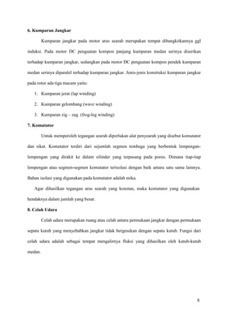 8
6. Kumparan Jangkar
Kumparan jangkar pada motor arus searah merupakan tempat dibangkitkannya ggl
induksi. Pada motor DC penguatan kompon panjang kumparan medan serinya diserikan
terhadap kumparan jangkar, sedangkan pada motor DC penguatan kompon pendek kumparan
medan serinya diparalel terhadap kumparan jangkar. Jenis-jenis konstruksi kumparan jangkar
pada rotor ada tiga macam yaitu:
1. Kumparan jerat (lap winding)
2. Kumparan gelombang (wave winding)
3. Kumparan zig – zag (frog-leg winding)
7. Komutator
Untuk memperoleh tegangan searah diperlukan alat penyearah yang disebut komutator
dan sikat. Komutator terdiri dari sejumlah segmen tembaga yang berbentuk lempengan-
lempengan yang dirakit ke dalam silinder yang terpasang pada poros. Dimana tiap-tiap
lempengan atau segmen-segmen komutator terisolasi dengan baik antara satu sama lainnya.
Bahan isolasi yang digunakan pada komutator adalah mika.
Agar dihasilkan tegangan arus searah yang konstan, maka komutator yang digunakan
hendaknya dalam jumlah yang besar.
8. Celah Udara
Celah udara merupakan ruang atau celah antara permukaan jangkar dengan permukaan
sepatu kutub yang menyebabkan jangkar tidak bergesekan dengan sepatu kutub. Fungsi dari
celah udara adalah sebagai tempat mengalirnya fluksi yang dihasilkan oleh kutub-kutub
medan.
 
