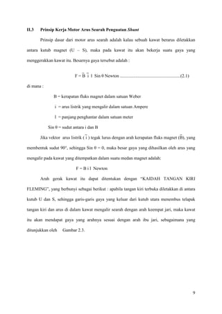 9
II.3 Prinsip Kerja Motor Arus Searah Penguatan Shunt
Prinsip dasar dari motor arus searah adalah kalau sebuah kawat berarus diletakkan
antara kutub magnet (U – S), maka pada kawat itu akan bekerja suatu gaya yang
menggerakkan kawat itu. Besarnya gaya tersebut adalah :
F = B i l Sin θ Newton ......................................................(2.1)
di mana :
B = kerapatan fluks magnet dalam satuan Weber
i = arus listrik yang mengalir dalam satuan Ampere
l = panjang penghantar dalam satuan meter
Sin θ = sudut antara i dan B
Jika vektor arus listrik ( i ) tegak lurus dengan arah kerapatan fluks magnet (B), yang
membentuk sudut 90°, sehingga Sin θ = 0, maka besar gaya yang dihasilkan oleh arus yang
mengalir pada kawat yang ditempatkan dalam suatu medan magnet adalah:
F = B i l Newton
Arah gerak kawat itu dapat ditentukan dengan “KAIDAH TANGAN KIRI
FLEMING”, yang berbunyi sebagai berikut : apabila tangan kiri terbuka diletakkan di antara
kutub U dan S, sehingga garis-garis gaya yang keluar dari kutub utara menembus telapak
tangan kiri dan arus di dalam kawat mengalir searah dengan arah keempat jari, maka kawat
itu akan mendapat gaya yang arahnya sesuai dengan arah ibu jari, sebagaimana yang
ditunjukkan oleh Gambar 2.3.
 