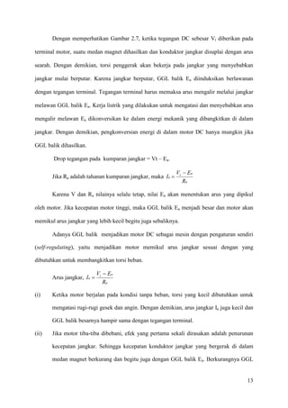 13
Dengan memperhatikan Gambar 2.7, ketika tegangan DC sebesar Vt diberikan pada
terminal motor, suatu medan magnet dihasilkan dan konduktor jangkar disuplai dengan arus
searah. Dengan demikian, torsi penggerak akan bekerja pada jangkar yang menyebabkan
jangkar mulai berputar. Karena jangkar berputar, GGL balik Ea diinduksikan berlawanan
dengan tegangan terminal. Tegangan terminal harus memaksa arus mengalir melalui jangkar
melawan GGL balik Ea. Kerja listrik yang dilakukan untuk mengatasi dan menyebabkan arus
mengalir melawan Ea dikonversikan ke dalam energi mekanik yang dibangkitkan di dalam
jangkar. Dengan demikian, pengkonversian energi di dalam motor DC hanya mungkin jika
GGL balik dihasilkan.
Drop tegangan pada kumparan jangkar = Vt – Ea.
Jika Ra adalah tahanan kumparan jangkar, maka
a
at
a
R
EV
I
−
=
Karena V dan Ra nilainya selalu tetap, nilai Ea akan menentukan arus yang dipikul
oleh motor. Jika kecepatan motor tinggi, maka GGL balik Ea menjadi besar dan motor akan
memikul arus jangkar yang lebih kecil begitu juga sebaliknya.
Adanya GGL balik menjadikan motor DC sebagai mesin dengan pengaturan sendiri
(self-regulating), yaitu menjadikan motor memikul arus jangkar sesuai dengan yang
dibutuhkan untuk membangkitkan torsi beban.
Arus jangkar,
a
at
a
R
EV
I
−
=
(i) Ketika motor berjalan pada kondisi tanpa beban, torsi yang kecil dibutuhkan untuk
mengatasi rugi-rugi gesek dan angin. Dengan demikian, arus jangkar Ia juga kecil dan
GGL balik besarnya hampir sama dengan tegangan terminal.
(ii) Jika motor tiba-tiba dibebani, efek yang pertama sekali dirasakan adalah penurunan
kecepatan jangkar. Sehingga kecepatan konduktor jangkar yang bergerak di dalam
medan magnet berkurang dan begitu juga dengan GGL balik Ea. Berkurangnya GGL
 