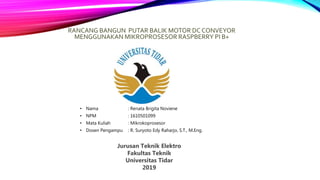 RANCANG BANGUN PUTAR BALIK MOTOR DC CONVEYOR
MENGGUNAKAN MIKROPROSESOR RASPBERRY PI B+
• Nama : Renata Brigita Noviene
• NPM : 1610501099
• Mata Kuliah : Mikrokoprosesor
• Dosen Pengampu : R. Suryoto Edy Raharjo, S.T., M.Eng.
Jurusan Teknik Elektro
Fakultas Teknik
Universitas Tidar
2019
 