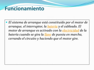 Funcionamiento

 El sistema de arranque está constituido por el motor de
 arranque, el interruptor, la batería y el cableado. El
 motor de arranque es activado con la electricidad de la
 batería cuando se gira la llave de puesta en marcha,
 cerrando el circuito y haciendo que el motor gire.
 