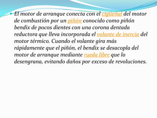  El motor de arranque conecta con el cigüeñal del motor
 de combustión por un piñón conocido como piñón
 bendix de pocos dientes con una corona dentada
 reductora que lleva incorporada el volante de inercia del
 motor térmico. Cuando el volante gira más
 rápidamente que el piñón, el bendix se desacopla del
 motor de arranque mediante rueda libre que lo
 desengrana, evitando daños por exceso de revoluciones.
 