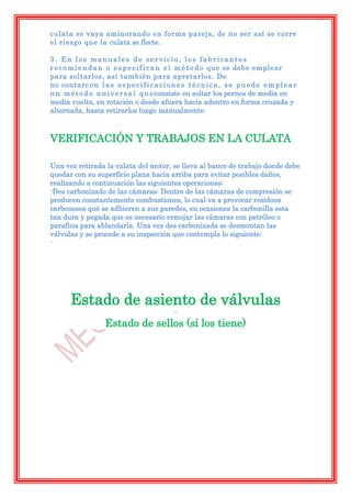 culata se vaya aminorando en forma pareja, de no ser así se corre
el riesgo que la culata se flecte.

3. En los manuales de servicio, los fabricantes
r e c o m i e n d a n o e s p e c i f i c a n e l m é t o d o que se debe emplear
para soltarlos, así también para apretarlos. De
no contarc o n l a s e s p e c i f i c a c i o n e s t é c n i c a , s e p u e d e e m p l e a r
u n m é t o d o u n i v e r s a l q u e consiste en soltar los pernos de media en
media vuelta, en rotación o desde afuera hacia adentro en forma cruzada y
alternada, hasta retirarlos luego manualmente.



VERIFICACIÓN Y TRABAJOS EN LA CULATA

Una vez retirada la culata del motor, se lleva al banco de trabajo donde debe
quedar con su superficie plana hacia arriba para evitar posibles daños,
realizando a continuación las siguientes operaciones:
-Des carbonizado de las cámaras: Dentro de las cámaras de compresión se
producen constantemente combustiones, lo cual va a provocar residuos
carbonosos qué se adhieren a sus paredes, en ocasiones la carbonilla esta
tan dura y pegada que es necesario remojar las cámaras con petróleo o
parafina para ablandarla. Una vez des carbonizada se desmontan las
válvulas y se procede a su inspección que contempla lo siguiente:
-




       Estado de asiento de válvulas
                                                -
                     Estado de sellos (sí los tiene)
 