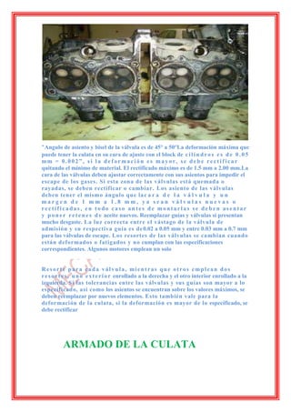-Angulo de asiento y bisel de la válvula es de 45° a 50°La deformación máxima que
puede tener la culata en su cara de ajuste con el block de c i l i n d r o s e s d e 0 . 0 5
mm = 0.002”, si la deformación es mayor, se debe rectificar
quitando el mínimo de material. El rectificado máximo es de 1.5 mm a 2.00 mm.La
cara de las válvulas deben ajustar correctamente con sus asientos para impedir el
escape de los gases. Si esta zona de las válvulas está quemada o
rayadas, se deben rectificar o cambiar. Los asiento de las válvulas
deben tener el mismo ángulo que la c a r a d e l a v á l v u l a y u n
margen de 1 mm a 1.8 mm, ya sean válvulas nuevas o
rectificadas, en todo caso antes de montarlas se deben asentar
y p o n e r r e t e n e s d e aceite nuevos. Reemplazar guías y válvulas si presentan
mucho desgaste. La luz correcta entre el vástago de la válvula de
admisión y su respectiva guía es de 0.02 a 0.05 mm y entre 0.03 mm a 0.7 mm
para las válvulas de escape. Los resortes de las válvulas se cambian cuando
están deformados o fatigados y no cumplan con las especificaciones
correspondientes. Algunos motores emplean un solo


Resorte para cada válvula, mientras que otros emplean dos
r e s o r t e s , u n o e x t e r i o r enrollado a la derecha y el otro interior enrollado a la
izquierda. Si las tolerancias entre las válvulas y sus guías son mayor a lo
especificado, así como los asientos se encuentran sobre los valores máximos, se
deben reemplazar por nuevos elementos. Esto también vale para la
deformación de la culata, si la deformación es mayor de lo especificado, se
debe rectificar




          ARMADO DE LA CULATA
 