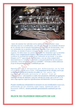Antes de montar las válvulas en la culata se deben asentar, sean
válvulas nuevas o rectificadas, con ello se consigue un acomodo del bisel
de la válvula con el asiento lográndose un máximo de hermetismo. Una
vez asentadas no se pueden cambiar de posición. Una vez puestas las
válvulas, se instala el nuevo reten de aceite, resorte, platillo y
seguros. Se debe tener en cuenta que todos los elementos que se instalan
deben estar completamente limpios y lubricados con aceite de motor. Para
verificar la rectitud del eje de levas, colocarlo en un torno o en unos
bloques en“V” apoyado en sus extremos, con un reloj comparador
micrométrico se verifica la rectitud o concentricidad de los descansos
centrales. Si la curvatura es mayor de0.003” = 0.76 mm, se debe enderezar
el eje en una prensa adecuada o cambiarlo por uno


Nuevo.Las l e v a s s e d e s g a s t a n p o r d e f i c i e n c i a s e n l a l u b
r i c a c i ó n , d i s m i n u y e n d o e l levantamiento de las válvulas, con lo que
se dificulta la pasada de la mezcla o la salida d e l o s g a s e s d e
escape, perdiendo potencia el motor. Con un
c o m p a r a d o r micrométrico se mide el levantamiento, debiendo ser igual para
todas las válvulas de admisión y para las válvulas de escape, que es de 0.3” ó 7.6
mm o algo superior según las especificaciones del fabricante. Las levas gastadas


Pueden rectificarse rebajándole lo necesario en una rectificadora e s p e c i a l ,
utilizando un eje correcto como copia, operación que es
b a s t a n t e d i f í c i l , siendo preferible generalmente cambiarlo por uno
nuevo.


BLOCK DE CILINDROS DESGASTE DE LOS
 