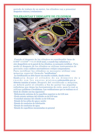periodo de trabajo de un motor, los cilindros van a presentar
desgastes cónicos y ovalamiento.

TOLERANCIAS Y DESGASTE DE CILINDROS




 Cuando el desgaste de los cilindros es considerable (mas de
0.005” ó 0.010” = 0.13 ó0.25 mm), o cuando hay ralladuras u
otro desperfecto en la pared de los cilindros, es necesario rectificar. Para
medir el desgaste de los cilindros se utilizan instrumentos de
precisión como calibres micrométricos o relojes comparadores.
Para rectificar los cilindros es necesario utilizar una
m á q u i n a e s p e c i a l l l a m a d a “rectificadora”.
 La rectificación se debe hacer con mucho cuidado, dando cortes
finosh a s t a d e j a r e l c i l i n d r o d e u n d i á m e t r o d e a
c u e r d o c o n l o s n u e v o s p i s t o n e s sobremedida que se
deberán instalar al motor. D e s p u é s d e l r e c t i f i c a d o a m á q u i n a ,
s e d e b e r á p u l i r e l c i l i n d r o a f i n d e q u i t a r l a s pequeñas
ralladuras que dejan las herramientas de corte, para lo cual se
utilizan pulidoras o bruñidoras. Las verificaciones que se realizan en el
block de cilindro son las siguientes:
-Deformación máxima de la superficie superior es de 0.05 mm
-Ovala miento máximo del cilindro es de 0.05 mm
-Conicidad máxima del cilindro es de 0.05 mm
-Estado de los sellos de agua y aceite
-Estado de conductos de lubricación
-Estado de conductos de agua
-Estado de superficies mecanizadas en general
 