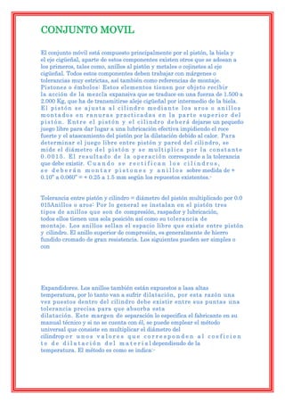 CONJUNTO MOVIL

El conjunto móvil está compuesto principalmente por el pistón, la biela y
el eje cigüeñal, aparte de estos componentes existen otros que se adosan a
los primeros, tales como, anillos al pistón y metales o cojinetes al eje
cigüeñal. Todos estos componentes deben trabajar con márgenes o
tolerancias muy estrictas, así también como referencias de montaje.
Pistones o émbolos: Estos elementos tienen por objeto recibir
la acción de la mezcla expansiva que se traduce en una fuerza de 1.500 a
2.000 Kg, que ha de transmitirse aleje cigüeñal por intermedio de la biela.
El pistón se ajusta al cilindro mediante los aros o anillos
montados en ranuras practicadas en la parte superior del
p i s t ó n . E n t r e e l p i s t ó n y e l c i l i n d r o d e b e r á dejarse un pequeño
juego libre para dar lugar a una lubricación efectiva impidiendo el roce
fuerte y el atascamiento del pistón por la dilatación debido al calor. Para
determinar el juego libre entre pistón y pared del cili ndro, se
mide el diámetro d e l p i s t ó n y s e m u l t i p l i c a p o r l a c o n s t a n t e
0 . 0 0 1 5 . E l r e s u l t a d o d e l a o p e r a c i ó n corresponde a la tolerancia
que debe existir. C u a n d o s e r e c t i f i c a n l o s c i l i n d r o s ,
s e d e b e r á n m o n t a r p i s t o n e s y a n i l l o s sobre medida de +
0.10” a 0.060” = + 0.25 a 1.5 mm según los repuestos existentes.-


Tolerancia entre pistón y cilindro = diámetro del pistón multiplicado por 0.0
015Anillos o aros: Por lo general se instalan en el pistón tres
tipos de anillos que son de compresión, raspador y lubricación,
todos ellos tienen una sola posición así como su tolerancia de
montaje. Los anillos sellan el espacio libre que existe entre pistón
y cilindro. El anillo superior de compresión, es generalmente de hierro
fundido cromado de gran resistencia. Los siguientes pueden ser simples o
con




Expandidores. Los anillos también están expuestos a lasa altas
temperatura, por lo tanto van a sufrir dilatación, por esta razón una
vez puestos dentro del cilindro debe existir entre sus puntas una
tolerancia precisa para que absorba esta
dilatación. Este margen de separación lo especifica el fabricante en su
manual técnico y si no se cuenta con él, se puede emplear el método
universal que consiste en multiplicar el diámetro del
cilindrop o r u n o s v a l o r e s q u e c o r r e s p o n d e n a l c o e f i c i e n
t e d e d i l a t a c i ó n d e l m a t e r i a l dependiendo de la
temperatura. El método es como se indica:-
 