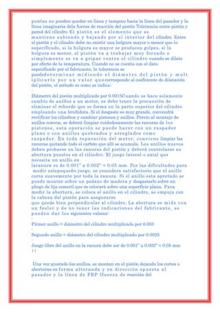 puntas no pueden quedar en línea y tampoco hacia la línea del pasador y la
línea imaginaria dela fuerza de reacción del pistón Tolerancia entre pistón y
pared del cilindro E l p i s t ó n e s e l e l e m e n t o q u e s e
m a n t i e n e s u b i e n d o y b a j a n d o p o r e l i n t e r i o r d e l cilindro. Entre
el pistón y el cilindro debe no existir una holgura mayor o menor que lo
especificado, si la holgura es mayor se producen golpes, si la
holgura es menor, el p i s t ó n v a a t r a b a j a r m u y f o r z a d o o
s i m p l e m e n t e s e v a a g r i p a r c o n t r a e l c i l i n d r o cuando se dilate
por efecto de la temperatura. Cuando no se cuenta con el dato
especificado por el fabricante, la tolerancia se
pueded e t e r m i n a r m i d i e n d o e l d i á m e t r o d e l p i s t ó n y m u l t
i p l i c a r l o p o r u n v a l o r q u e corresponde al coeficiente de dilatación
del pistón, el método es como se indica:
-
Diámetro del pistón multiplicado por 0.0015Cuando se hace solamente
cambio de anillos a un motor, se debe tener la precaución de
eliminar el reborde que se forma en la parte superior del cilindro
empleando una bruñidora. Si el desgaste es muy grande, convendrá
rectificar los cilindros y cambiar pistones y anillos. Previo al montaje de
anillos nuevos, se deberá limpiar cuidadosamente las ranuras de l o s
pistones, esta operación se puede hacer con un raspador
plano o con anillos quebrados y arreglados como
r a s p a d o r . E n t o d a r e p a r a c i ó n d e l m o t o r , c o n v i e n e limpiar las
ranuras quitando todo el carbón que allí se acumula. Los anillos nuevos
deben probarse en las ranuras del pistón y deberá controlarse su
abertura puestos en el cilindro. El juego lateral o axial que
necesita un anillo en
laranura es de 0.001” a 0.002” = 0.05 mm. Por las dificultades para
  medir estepequeño juego, se considera satisfactorio que el anillo
corra suavemente por toda la ranura. Si el anillo esta apretado se
puede montar sobre un pedazo de madera y desgastarlo sobre un
pliego de lija esmeril que se colocará sobre una superficie plana. Para
medir la abertura, se coloca el anillo en el cilindro, se empuja con
la cabeza del pistón para asegurarse
que quede bien perpendicular al cilindro. La abertura se m i d e c o n
un feeler y de no tener las indicaciones del fabricante, se
p u e d e n d a r l o s siguientes valores:
-
Primer anillo = diámetro del cilindro multiplicado por 0.003
-
Segundo anillo = diámetro del cilindro multiplicado por 0.0025
-
Juego libre del anillo en la ranura debe ser de 0.001” a 0.002” = 0.05 mm
11

Una vez ajustado los anillos, se montan en el pistón dejando los cortes o
aberturas en f o r m a a l t e r n a d a y e n d i r e c c i ó n o p u e s t a a l
p a s a d o r y l a l í n e a d e F R P ( f u e r z a d e reacción del
 