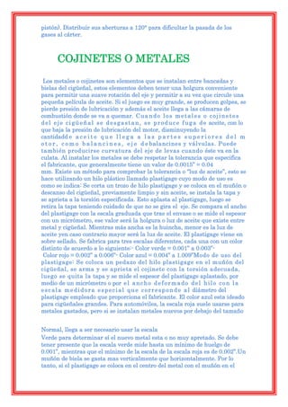 pistón). Distribuir sus aberturas a 120° para dificultar la pasada de los
gases al cárter.



       COJINETES O METALES
 Los metales o cojinetes son elementos que se instalan entre bancadas y
bielas del cigüeñal, estos elementos deben tener una holgura conveniente
para permitir una suave rotación del eje y permitir a su vez que circule una
pequeña película de aceite. Si el juego es muy grande, se producen golpes, se
pierde presión de lubricación y además el aceite llega a las cámaras de
combustión donde se va a quemar. C u a n d o l o s m e t a l e s o c o j i n e t e s
d e l e j e c i g ü e ñ a l s e d e s g a s t a n , s e p r o d u c e f u g a d e aceite, con lo
que baja la presión de lubricación del motor, disminuyendo la
cantidadd e a c e i t e q u e l l e g a a l a s p a r t e s s u p e r i o r e s d e l m
o t o r , c o m o b a l a n c i n e s , e j e d e balancines y válvulas. Puede
también producirse curvatura del eje de levas cuando éste va en la
culata. Al instalar los metales se debe respetar la tolerancia que especifica
el fabricante, que generalmente tiene un valor de 0.0015” = 0.04
mm. Existe un método para comprobar la tolerancia o “luz de aceite”, esto se
hace utilizando un hilo plástico llamado plastigage cuyo modo de uso es
como se indica: Se corta un trozo de hilo plastigage y se coloca en el muñón o
descanso del cigüeñal, previamente limpio y sin aceite, se instala la tapa y
se aprieta a la torsión especificada. Esto aplasta al plastigage, luego se
retira la tapa teniendo cuidado de que no se gira el eje. Se compara el ancho
del plastigage con la escala graduada que trae el envase o se mide el espesor
con un micrómetro, ese valor será la holgura o luz de aceite que existe entre
metal y cigüeñal. Mientras más ancha es la huincha, menor es la luz de
aceite yen caso contrario mayor será la luz de aceite. El plastigage viene en
sobre sellado. Se fabrica para tres escalas diferentes, cada una con un color
distinto de acuerdo a lo siguiente:- Color verde = 0.001” a 0.003”-
 Color rojo = 0.002” a 0.006”- Color azul = 0.004” a 1.009”Modo de uso del
plastigage: Se coloca un pedazo del hilo plastigage en el muñón del
cigüeñal, se arma y se aprieta el cojinete con la torsión adecuada,
luego se quita la tapa y se mide el espesor del plastigage aplastado, por
medio de un micrómetro o por e l a n c h o d e f o r m a d o d e l h i l o c o n l a
e s c a l a m e d i d o r a e s p e c i a l q u e c o r r e s p o n d e a l diámetro del
plastigage empleado que proporciona el fabricante. El color azul esta ideado
para cigüeñales grandes. Para automóviles, la escala roja suele usarse para
metales gastados, pero si se instalan metales nuevos por debajo del tamaño


Normal, llega a ser necesario usar la escala
Verde para determinar sí el nuevo metal esta o no muy apretado. Se debe
tener presente que la escala verde mide hasta un mínimo de huelgo de
0.001”, mientras que el mínimo de la escala de la escala roja es de 0.002”.Un
muñón de biela se gasta mas verticalmente que horizontalmente. Por lo
tanto, si el plastigage se coloca en el centro del metal con el muñón en el
 