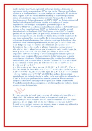 centro inferior muerto, se registrará un huelgo máximo. As mismo, el
mínimo de huelgo se encuentra a 90° de este punto. El mejor resultado se
obtiene si el huelgo del metal se mide en el punto intermedio. El muñón de
biela se pone a 30° del centro inferior muerto y el calibrador plástico se
coloca a un cuarto de pulgada del eje vertical. Para decidir si se debe
instalarse metal de tamaño normal o 0.001” ó 0.002” por debajo, compare el
huelgo indicado por el calibrador plástico aplanado con el huelgo
especificado. Por ejemplo, supongamos que este huelgo es de
0.0005” a 0.0025”.Si la indicación del calibrador plástico es de 0.0035” mas o
menos, probar con cojinetes de 0.002” por debajo de la medida normal,
lo cual reducirá el huelgo a0.0015”.Si el huelgo es de 0.0025” a 0.0030”,
pruebe con un cojinete de 0.001” por debajo, si lo tiene disponible. Si se
instala un cojinete con una medida por debajo de lo normal, asegurarse de
que tiene un juego libre en su muñón. De lo contrario quiere decir que el
cojinete es demasiado pequeño. Los cojinetes o metales de las bielas y las
bancadas están formados generalmente por c a s q u i l l o s d e a c e r o c o n
una delgada capa de metal antifricción que puede ser
babbitcon base de estaño y plomo (cadmio, cobre, plomo y
aluminio, etc.), aleaciones que tienen un bajo coeficiente de
roce y que resisten las acciones químicas a que están
expuestos. Entre los metales y el muñón del cigüeñal deberá dejarse un
pequeño juego o espacio libre para el aceite de lubricación que se puede
controlar con plastigage. El plastigagees un hilo plástico de un diámetro
determinado, que se coloca sobre el muñón T o l e r a n c i a s d e m o n t a j e s :
Los espacios libres para la lubricación de los metales de
biela de 2” a 3.5”
de diámetro varían entre 0.0015” a 0.0025”. Para
l o s cojinetes de bancadas de 2” a 2.7” de diámetro del eje varí
a entre 0.001” a0.0025” y para ejes de 2.8” a 3.5” los espacios
 l i b r e s v a r í a n e n t r e 0 . 0 0 2 ” a 0.0035”.Los metales deben entrar
apretados en los alojamientos de la biela y en la tapa, debiendo sobresalir en
0.002” a fin de que queden suficientemente apretados. Tienen también
lengüetas ubicadores para impedir que giren o se corran lateralmente.
Cuando los cojinetes tienen desgaste, se producen golpes de biela que deben
ser corregidos de inmediato.




Primeramente deberá controlarse el estado del muñón del
c i g ü e ñ a l . S i e x i s t e n ralladuras o desgastes habrá que
rectificarlos a un diámetro menor, usando metales n u e v o s s o b r e
medida. Si el cigüeñal se ha rectificado a menos 0.010”,
h a b r á q u e emplear metales de paredes mas gruesas, con diámetro
interior de 0.010” menos que los originales.
 