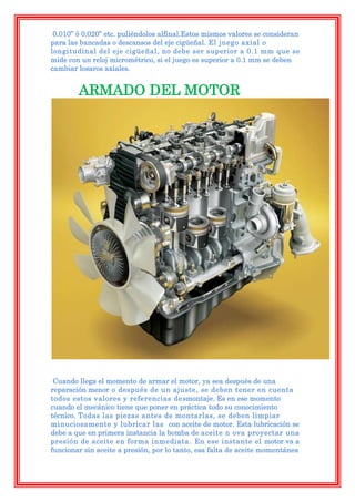 0.010” ó 0.020” etc. puliéndolos alfinal.Estos mismos valores se consideran
para las bancadas o descansos del eje cigüeñal. El juego axial o
longitudinal del eje cigüeñal, no debe ser superior a 0.1 mm que se
mide con un reloj micrométrico, si el juego es superior a 0.1 mm se deben
cambiar losaros axiales.


        ARMADO DEL MOTOR




 Cuando llega el momento de armar el motor, ya sea después de una
reparación menor o después de un ajuste, se deben tener en cuenta
todos estos valores y referencias de smontaje. Es en ese momento
cuando el mecánico tiene que poner en práctica todo su conocimiento
técnico. Todas las piezas antes de montarlas, se deben limpiar
minuciosamente y lubricar las con aceite de motor. Esta lubricación se
debe a que en primera instancia la bomba de aceite n ova proyectar una
presión de aceite en forma inmediata. En ese instante el motor va a
funcionar sin aceite a presión, por lo tanto, esa falta de aceite momentánea
 