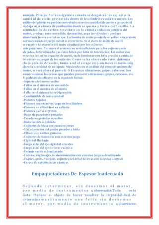 aumenta 25 veces. Por consiguiente cuando se desgastan los cojinetes la
cantidad de aceite proyectada dentro de los cilindros es cada vez mayor. Los
anillos del pistón no pueden controlarla excesiva cantidad de aceite y parte de él
trabaja en la cámara de combustión donde se quema y forma carboncillo. La
acumulación de carbón resultante en la cámara reduce la potencia del
motor, produce auto encendido, detonación, pega las válvulas y produce
abundante humo azul al escape. La bomba de aceite puede desarrollar una presión
normal cuando el juego radial es el correcto. Si el claro de aceite de aceite
es excesivo la mayoría del aceite circulará por los cojinetes
más próximos. Entonces el restante no será suficiente para los cojinetes más
alejados, determinando que éstos fallen por falta de lubricación. Un motor con
excesiva luz en los espacios de aceite, suele funcionar con baja presión a causa de
los excesivos juegos de los cojinetes. Como se ha observado éstos síntomas
(baja presión de aceite, humo azul al escape etc.), nos indica en forma muy
clara la necesidad de un ajuste. Siguiendo con el análisis del comportamiento del
motor, se verá ahora el punto b.- b Excesivas vibraciones, golpes, cabeceos: Son
numerosísimas las causas que pueden provocar vibraciones, golpes, cabeceos, etc.
Y podrían sintetizarse en la siguiente forma:
-Soportes del motor suelto
-Fallas en el sistema de encendido
-Fallas en el sistema de alimenta
-Falla en el sistema de refrigeración
-Combustible de mala calidad
-Pistones rajados
-Pistones con excesivo juego en los cilindros
-Pistones no cilíndricos en caliente
-Pistones que sé a gripan
-Bujes de pasadores gastados
-Pasadores gastados o sueltos
-Biela torcida o doblada
-Cojinetes de biela con excesivo juego
-Mal alineación del pistón pasador y biela
-Cilindros y anillos gastados
-Cojinetes de bancadas con excesivo juego
-Cigüeñal flechado
-Juego axial del eje cigüeñal excesivo
-Juego axial del eje de levas excesivo
-Volante suelto o desalineado
-Cadena, engranajes de sincronización con excesivo juego o desalineado
-Taques, guías, válvulas, cojinetes del árbol de levas con excesivo desgaste
-Exceso de carbón en las cámaras


      Empaquetaduras De Espesor Inadecuado

Sepuede determinar, sin desarmar el motor,
p o r m e d i o d e i n s t r u m e n t o s u observación.Toda      esta
lista obedece al objeto de hacer resaltar la imposibilidad de
determinare x a c t a m e n t e u n a f a l l a s i n d e s a r m a r
e l m o t o r , p o r m e d i o d e i n s t r u m e n t o s u observacion
 