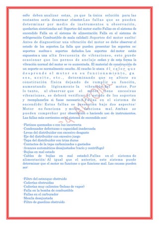 esSe deben anali zar estas, ya que la única solución para las
restantes sería desarmar elmotor.L a s f a l l a s q u e s e p u e d e n
determinar por medio de instrumentos u observación,
quedarían sintetizadas así: Soportes del motor suelto Fallas en el sistema de
encendido Falla en el sistema de alimentación Falla en el sistema de
refrigeración Combustible de mala calidad1.Soportes del motor suelto:
Antes de diagnosticar una vibración del motor se debe observar el
estado de los soportes. La falla que pueden presentar los soportes es:
soportes sueltos o soportes dañados. Los soportes del motor están
expuestos a una a l t a f r e c u e n c i a d e v i b r a c i o n e s , e s t o p u e d e
o c a s i o n a r q u e l o s p e r n o s d e a n c l a j e cedan y de esta forma la
vibración normal del motor se ve aumentada. El material de construcción de
un soporte es normalmente caucho. Al caucho lo ataca é l c a l o r q u e
desprende el motor en su funcionamiento, ga
s e s , a c e i t e , e t c . , determinando que se altere su
constitución física dejando de cumplir su función,
aumentando              lógicamente la          vibración del            motor. Por
lo tanto,         al observar que            el    motor        tiene      excesivas
vibraciones, se deberá verificar el estado de los soportes
y reemplazarlos si fuese necesario.2 . F a l l a s e n e l s i s t e m a d e
encendido: Estas fallas se presentan bajo dos aspectos:
Motor          no funciona        y motor       funciona         mal. Ambas           se
p u e d e n c o m p r o b a r p o r observación o haciendo uso de instrumentos.
Las fallas más corrientes en el sistema de encendido son:

-Platinos quemados o con luz incorrecta
-Condensador defectuoso o capacidad inadecuada
-Levas del distribuidor con excesivo desgaste
-Eje del distribuidor con excesivo juego
-Tapa del distribuidor con triza duras
-Contactos de la tapa carbonizados o gastados
-Avances automáticos desajustados (vacío y centrífugo)
-Bujías en mal estado
-Cables de bujías en mal estado3.Fallas                en el  sistema de
alimentación: Al igual que el anterior, este sistema puede
determinar que el motor no funcione o que funcione mal. Las causas pueden
ser:


-Filtro del estanque obstruido
-Cañerías obstruidas
-Cañerías muy calientes (bolsas de vapor)
-Falla en la bomba de combustible
-Fallas en el carburador
-Mezcla desajustada
-Filtro de gasolina obstruido
 