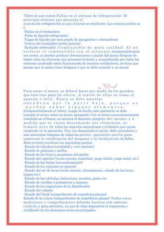 -Filtro de aire sucio4.Fallas en el sistema de refrigeración: El
principal síntoma que presenta el
sistemade refrigeración es que el motor se recaliente. Las causas pueden se
r:
-Fallas en el termostato
-Falta de líquido refrigerante
-Fugas de líquido por mal estado de mangueras o abrazaderas
-Correa del ventilador suelta (patina)
-Radiador obstruido5 . C o m b u s t i b l e d e m a l a c a l i d a d : A l n o
u t i l i z a r e l c o m b u s t i b l e c o n e l o c t a n a j e recomendado para
ese motor, se pueden producir detonaciones y picado del motor Después de
haber visto los síntomas que presenta el motor y comprobando que todos los
sistemas analizado están funcionando de manera satisfactoria, se tiene que
pensar que el motor tiene desgaste y que se debe someter a un ajuste




Para sacar el motor, se deberá hacer por medio de los ganchos
que éste trae para tal e f e c t o . A t r a v é s d e e l l o s s e t o m a e l
aparejo o tecle. Nunca se debe amarrar
conc a d e n a p o r l a p a r t e b a j a , p o r q u e s e
  p u e d e n d a ñ a r a l g u n o s e l e m e n t o s ,
fundamentalmente el cárter. Luego de hecha esta operación se debe
instalar el motor sobre un banco apropiado. Con el motor convenientemente
instalado en el banco, se iniciará el desarme completo d e l m i s m o y a
medida que se vayan desarmando sus elementos, se
t o m a r á n o t a d e todos los aspectos sospechosos o evidentes que vayan
surgiendo en la operación. Una vez desarmado el motor, debe procederse a
una minuciosa limpieza de todas las partes, operación previa para
comenzar la verificación del desgaste o la localización de fallas.
Esta revisión involucra los siguientes puntos:
-Estado de cilindros (conicidad y oval amiento)
-Estado de pistones y anillos
-Estado de los bujes y pasadores del pistón
-Estado del cigüeñal (ovala miento, conicidad, juego radial, juego axial, etc.)
-Estado de las bielas (encuadramiento)
-Estado de los cojinetes en general
-Estado del eje de levas (ovala miento, alineamiento, alzada de las levas,
juegos etc.)
-Estado de las válvulas, balancines, resortes, guías etc.
-Estado de varillas o pulsadores y taquees
-Estado de los engranajes de la distribución
-Estado del volante
-Estado del block (comprobación de superficies planas)-
Estado de la culata (comprobación de superficies planas) Todas estas
mediciones y comprobaciones deberán hacerse con extremo
cuidado y gran precisión, ya que de ellas dependerá la reparación o
rectificado de los elementos antes mencionados.
 