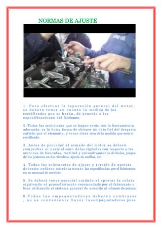 NORMAS DE AJUSTE




1. Para efectuar la reparación general del motor,
s e d e b e r á t e n e r e n c u e n t a l a medida de los
rectificados que se harán, de acuerdo a las
e s p e c i f i c a c i o n e s d e l fabricante.

2. Todas las mediciones que se hagan serán con la herramienta
adecuada, es la única forma de obtener un dato fiel del desgaste
sufrido por el elemento, y tener clara idea de la medida que será el
rectificado.

3. Antes de proceder al armado del motor se deberá
c o m p r o b a r e l p a r a l e l i s m o d e las cigüeñas con respecto a los
muñones de bancadas, rectitud y encuadramiento de bielas, juegos
de los pistones en los cilindros, ajuste de anillos, etc.

4. Todas las tolerancias de ajuste y torsión de apriete
d e b e r á n c e ñ i r s e e s t r i c t a m e n t e las especificadas por el fabricante
en su manual de servicio.

5. Se deberá tener especial cuidado al apretar la culata
s i g u i e n d o e l p r o c e d i m i e n t o recomendado por el fabricante o
bien utilizando el sistema general de acuerdo al número de pernos.

6.Todas las empaquetaduras deberán cambiarse
, n o e s c o n v e n i e n t e h a c e r l a s empaquetaduras pues
 