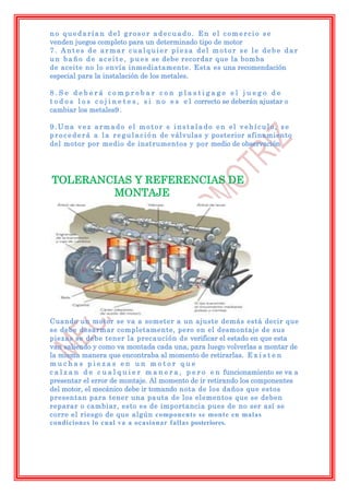 no quedarían del grosor adecuado. En el comercio se
venden juegos completo para un determinado tipo de motor
7. Antes de armar cualquier pieza del motor se le debe dar
u n b a ñ o d e a c e i t e , p u e s se debe recordar que la bomba
de aceite no lo envía inmediatamente. Esta es una recomendación
especial para la instalación de los metales.

8.Se deberá comprobar con plastigage el juego de
t o d o s l o s c o j i n e t e s , s i n o e s e l correcto se deberán ajustar o
cambiar los metales9 .

9.Una vez armado el motor e instalado en el vehículo, se
p r o c e d e r á a l a r e g u l a c i ó n de válvulas y posterior afinamiento
del motor por medio de instrumentos y por medio de observación




TOLERANCIAS Y REFERENCIAS DE
        MONTAJE




Cuando un motor se va a someter a un ajuste demás está decir que
se debe desarmar completamente, pero en el desmontaje de sus
piezas se debe tener la precaución de verificar el estado en que esta
van saliendo y como va montada cada una, para luego volverlas a montar de
la misma manera que encontraba al momento de retirarlas. E x i s t e n
muchas piezas en un motor que
c a l z a n d e c u a l q u i e r m a n e r a , p e r o e n funcionamiento se va a
presentar el error de montaje. Al momento de ir retirando los componentes
del motor, el mecánico debe ir tomando nota de los daños que estos
presentan para tener una pauta de los elementos que se deben
reparar o cambiar, esto es de importancia pues de no ser así se
corre el riesgo de que algún componente se monte en malas
condiciones lo cual va a ocasionar fallas posteriores.
 