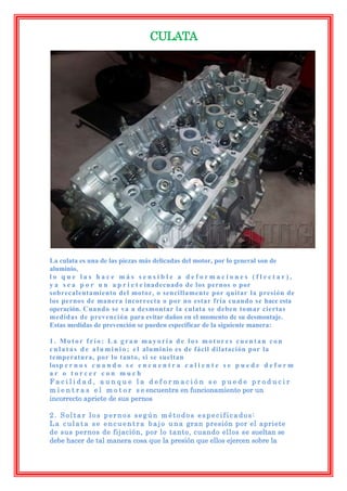 CULATA




La culata es una de las piezas más delicadas del motor, por lo general son de
aluminio,
lo que las hace más sensible a deformaciones (flectar),
y a s e a p o r u n a p r i e t e inadecuado de los pernos o por
sobrecalentamiento del motor, o sencillamente por quitar la presión de
los pernos de manera incorrecta o por no estar fría cuando se hace esta
operación. Cuando se va a desmontar la culata se deben tomar ciertas
medidas de prevención para evitar daños en el momento de su desmontaje.
Estas medidas de prevención se pueden especificar de la siguiente manera:

1. Motor frío: La gran mayoría de los motores cuentan con
c u l a t a s d e a l u m i n i o ; e l aluminio es de fácil dilatación por la
temperatura, por lo tanto, si se sueltan
losp e r n o s c u a n d o s e e n c u e n t r a c a l i e n t e s e p u e d e d e f o r m
ar o torcer con much
Facilidad, aunque la deformación se puede producir
m i e n t r a s e l m o t o r s e encuentra en funcionamiento por un
incorrecto apriete de sus pernos

2. Soltar los pernos según métodos especificados:
L a c u l a t a s e e n c u e n t r a b a j o u n a gran presión por el apriete
de sus pernos de fijación, por lo tanto, cuando ellos se sueltan se
debe hacer de tal manera cosa que la presión que ellos ejercen sobre la
 