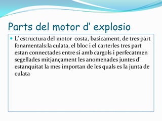 Parts del motor d’ explosioL’ estructura del motor  costa, basicament, de tres part fonamentals:la culata, el bloc i el carterles tres part estan connectades entre si amb cargols i perfecatmen segellades mitjançament les anomenades juntes d’ estanquitat la mes importan de les quals es la junta de culata 