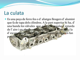 La culataEs una peça de ferro fos o d’ aliatges lleugers d’ alumini que fa de tapa dels cilindres. A la part superior hi ha, d’ una banda les vàlvules  que  perment regular l’ entarda de l’ aire i en alguns casos cilindres, la d’ admissio i la d’ escapament) i de l’ altra els mecanismes que en fan possible el funcionament 
