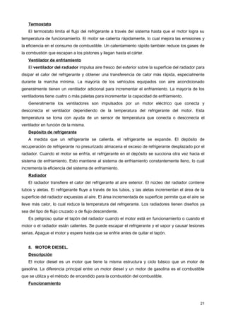 Termostato
El termostato limita el flujo del refrigerante a través del sistema hasta que el motor logra su
temperatura de funcionamiento. El motor se calienta rápidamente, lo cual mejora las emisiones y
la eficiencia en el consumo de combustible. Un calentamiento rápido también reduce los gases de
la combustión que escapan a los pistones y llegan hasta el cárter.
Ventilador de enfriamiento
El ventilador del radiador impulsa aire fresco del exterior sobre la superficie del radiador para
disipar el calor del refrigerante y obtener una transferencia de calor más rápida, especialmente
durante la marcha mínima. La mayoría de los vehículos equipados con aire acondicionado
generalmente tienen un ventilador adicional para incrementar el enfriamiento. La mayoría de los
ventiladores tiene cuatro o más paletas para incrementar la capacidad de enfriamiento.
Generalmente los ventiladores son impulsados por un motor eléctrico que conecta y
desconecta el ventilador dependiendo de la temperatura del refrigerante del motor. Esta
temperatura se toma con ayuda de un sensor de temperatura que conecta o desconecta el
ventilador en función de la misma.
Depósito de refrigerante
A medida que un refrigerante se calienta, el refrigerante se expande. El depósito de
recuperación de refrigerante no presurizado almacena el exceso de refrigerante desplazado por el
radiador. Cuando el motor se enfría, el refrigerante en el depósito se succiona otra vez hacia el
sistema de enfriamiento. Esto mantiene al sistema de enfriamiento constantemente lleno, lo cual
incrementa la eficiencia del sistema de enfriamiento.
Radiador
El radiador transfiere el calor del refrigerante al aire exterior. El núcleo del radiador contiene
tubos y aletas. El refrigerante fluye a través de los tubos, y las aletas incrementan el área de la
superficie del radiador expuestas al aire. El área incrementada de superficie permite que el aire se
lleve más calor, lo cual reduce la temperatura del refrigerante. Los radiadores tienen diseños ya
sea del tipo de flujo cruzado o de flujo descendente.
Es peligroso quitar el tapón del radiador cuando el motor está en funcionamiento o cuando el
motor o el radiador están calientes. Se puede escapar el refrigerante y el vapor y causar lesiones
serias. Apague el motor y espere hasta que se enfríe antes de quitar el tapón.
8. MOTOR DIESEL.
Descripción
El motor diesel es un motor que tiene la misma estructura y ciclo básico que un motor de
gasolina. La diferencia principal entre un motor diesel y un motor de gasolina es el combustible
que se utiliza y el método de encendido para la combustión del combustible.
Funcionamiento
21
 