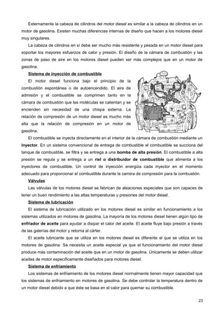 Externamente la cabeza de cilindros del motor diesel es similar a la cabeza de cilindros en un
motor de gasolina. Existen muchas diferencias internas de diseño que hacen a los motores diesel
muy singulares.
La cabeza de cilindros en sí debe ser mucho más resistente y pesada en un motor diesel para
soportar los mayores esfuerzos de calor y presión. El diseño de la cámara de combustión y las
zonas de paso de aire en los motores diesel pueden ser más complejos que en un motor de
gasolina.
Sistema de inyección de combustible
El motor diesel funciona bajo el principio de la
combustión espontánea o de autoencendido. El aire de
admisión y el combustible se comprimen tanto en la
cámara de combustión que las moléculas se calientan y se
encienden sin necesidad de una chispa externa. La
relación de compresión de un motor diesel es mucho más
alta que la relación de compresión en un motor de
gasolina.
El combustible se inyecta directamente en el interior de la cámara de combustión mediante un
inyector. En un sistema convencional de entrega de combustible el combustible se succiona del
tanque de combustible, se filtra y se entrega a una bomba de alta presión. El combustible a alta
presión se regula y se entrega a un riel o distribuidor de combustible que alimenta a los
inyectores de combustible. Un control de inyección energiza cada inyector en el momento
adecuado para proporcionar el combustible durante la carrera de compresión para la combustión.
Válvulas
Las válvulas de los motores diesel se fabrican de aleaciones especiales que son capaces de
tener un buen rendimiento a las altas temperaturas y presiones del motor diesel.
Sistema de lubricación
El sistema de lubricación utilizado en los motores diesel es similar en funcionamiento a los
sistemas utilizados en motores de gasolina. La mayoría de los motores diesel tienen algún tipo de
enfriador de aceite para ayudar a disipar el calor del aceite. El aceite fluye bajo presión a través
de las galerías del motor y retorna al cárter.
El aceite lubricante que se utiliza en los motores diesel es diferente al que se utiliza en los
motores de gasolina. Se necesita un aceite especial ya que el funcionamiento del motor diesel
produce más contaminación del aceite que en un motor de gasolina. Únicamente se deben utilizar
aceites de motor específicamente diseñados para motores diesel.
Sistema de enfriamiento
Los sistemas de enfriamiento de los motores diesel normalmente tienen mayor capacidad que
los sistemas de enfriamiento en motores de gasolina. Se debe controlar la temperatura dentro de
un motor diesel debido a que éste se basa en el calor para quemar su combustible.
23
 