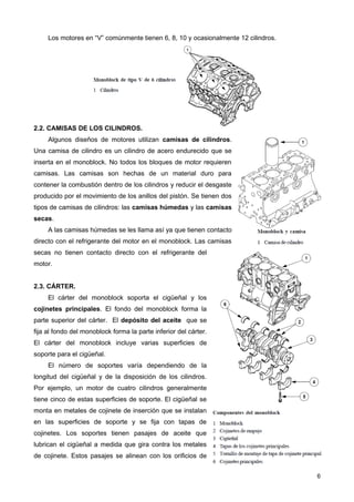Los motores en “V” comúnmente tienen 6, 8, 10 y ocasionalmente 12 cilindros.
2.2. CAMISAS DE LOS CILINDROS.
Algunos diseños de motores utilizan camisas de cilindros.
Una camisa de cilindro es un cilindro de acero endurecido que se
inserta en el monoblock. No todos los bloques de motor requieren
camisas. Las camisas son hechas de un material duro para
contener la combustión dentro de los cilindros y reducir el desgaste
producido por el movimiento de los anillos del pistón. Se tienen dos
tipos de camisas de cilindros: las camisas húmedas y las camisas
secas.
A las camisas húmedas se les llama así ya que tienen contacto
directo con el refrigerante del motor en el monoblock. Las camisas
secas no tienen contacto directo con el refrigerante del
motor.
2.3. CÁRTER.
El cárter del monoblock soporta el cigüeñal y los
cojinetes principales. El fondo del monoblock forma la
parte superior del cárter. El depósito del aceite que se
fija al fondo del monoblock forma la parte inferior del cárter.
El cárter del monoblock incluye varias superficies de
soporte para el cigüeñal.
El número de soportes varía dependiendo de la
longitud del cigüeñal y de la disposición de los cilindros.
Por ejemplo, un motor de cuatro cilindros generalmente
tiene cinco de estas superficies de soporte. El cigüeñal se
monta en metales de cojinete de inserción que se instalan
en las superficies de soporte y se fija con tapas de
cojinetes. Los soportes tienen pasajes de aceite que
lubrican el cigüeñal a medida que gira contra los metales
de cojinete. Estos pasajes se alinean con los orificios de
6
 