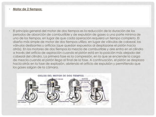 • Motor de 2 tiempos:

• El principio general del motor de dos tiempos es la reducción de la duración de los
periodos de absorción de combustible y de expulsión de gases a una parte mínima de
uno de los tiempos, en lugar de que cada operación requiera un tiempo completo. El
diseño más simple de motor de dos tiempos utiliza, en lugar de válvulas de cabezal, las
válvulas deslizantes u orificios (que quedan expuestos al desplazarse el pistón hacia
atrás). En los motores de dos tiempos la mezcla de combustible y aire entra en el cilindro
a través del orificio de aspiración cuando el pistón está en la posición más alejada del
cabezal del cilindro. La primera fase es la compresión, en la que se enciende la carga
de mezcla cuando el pistón llega al final de la fase. A continuación, el pistón se desplaza
hacia atrás en la fase de explosión, abriendo el orificio de expulsión y permitiendo que
los gases salgan de la cámara.

 