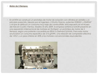 • Motor de 5 tiempos:

• En el INTA se construyó un prototipo de motor de aviación con cilindros en estrella y un
principio parecido, ideado por el ingeniero J Ortuño García, patentes 0230551 y 0249247
y al que se atribuyó un consumo muy bajo de combustible, está expuesto en el Museo
del Aire en Cuatro Vientos, Madrid. El año 2009, la empresa británica ILMOR presentó en
una exposición internacional de motores en Stuttgart, un prototipo de motor de 5
tiempos, según una patente concedida en EEUU a Gerhard Schmitz. Para este motor
anunciaron un consumo específico de 215 g/kWh, una relación de compresión efectiva
de 14'5/1 y un peso inferior en 20% a los motores convencionales equivalentes.

 