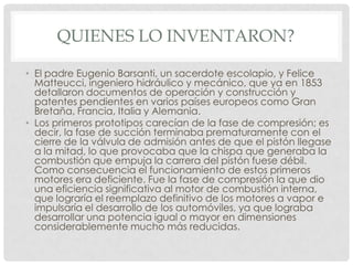 QUIENES LO INVENTARON?
• El padre Eugenio Barsanti, un sacerdote escolapio, y Felice
Matteucci, ingeniero hidráulico y mecánico, que ya en 1853
detallaron documentos de operación y construcción y
patentes pendientes en varios países europeos como Gran
Bretaña, Francia, Italia y Alemania.
• Los primeros prototipos carecían de la fase de compresión; es
decir, la fase de succión terminaba prematuramente con el
cierre de la válvula de admisión antes de que el pistón llegase
a la mitad, lo que provocaba que la chispa que generaba la
combustión que empuja la carrera del pistón fuese débil.
Como consecuencia el funcionamiento de estos primeros
motores era deficiente. Fue la fase de compresión la que dio
una eficiencia significativa al motor de combustión interna,
que lograría el reemplazo definitivo de los motores a vapor e
impulsaría el desarrollo de los automóviles, ya que lograba
desarrollar una potencia igual o mayor en dimensiones
considerablemente mucho más reducidas.

 