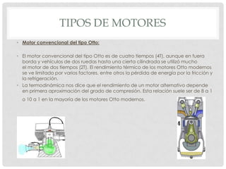 TIPOS DE MOTORES
• Motor convencional del tipo Otto:
• El motor convencional del tipo Otto es de cuatro tiempos (4T), aunque en fuera
borda y vehículos de dos ruedas hasta una cierta cilindrada se utilizó mucho
el motor de dos tiempos (2T). El rendimiento térmico de los motores Otto modernos
se ve limitado por varios factores, entre otros la pérdida de energía por la fricción y
la refrigeración.
• La termodinámica nos dice que el rendimiento de un motor alternativo depende
en primera aproximación del grado de compresión. Esta relación suele ser de 8 a 1
o 10 a 1 en la mayoría de los motores Otto modernos.

 