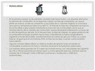 • Motores diésel:

• En la primera carrera, la de admisión, el pistón sale hacia fuera, y se absorbe aire hacia
la cámara de combustión. En la segunda carrera, la fase de compresión, en que el
pistón se acerca. el aire se comprime a una parte de su volumen original, lo cual hace
que suba su temperatura hasta unos 850 °C. Al final de la fase de compresión se inyecta
el combustible a gran presión mediante la inyección de combustible con lo que se
atomiza dentro de la cámara de combustión, produciéndose la inflamación a causa de
la alta temperatura del aire. En la tercera fase, la fase de trabajo, los gases producto de
la combustión empujan el pistón hacia fuera, trasmitiendo la fuerza longitudinal al
cigüeñal a través de la biela, transformándose en fuerza de giro par motor. La cuarta
fase es, al igual que en los motores Otto, la fase de escape, cuando vuelve el pistón
hacia dentro.
• Algunos motores diésel utilizan un sistema auxiliar de ignición para encender el
combustible al arrancar el motor y mientras alcanza la temperatura adecuada.
• Los motores diésel grandes de 2T suelen ser motores lentos con velocidades de cigüeñal
de 100 a 750 revoluciones por minuto (rpm o r/min) (grandes barcos), mientras que los
motores de 4T trabajan hasta 2.500 rpm (camiones y autobuses) y 5.000 rpm.
(automóviles).

 