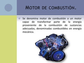M OTOR       DE COMBUSTIÓN .

   Se denomina motor de combustión a un motor
    capaz de transformar parte de la energía
    proveniente de la combustión de sustancias
    adecuadas, denominadas combustibles en energía
    mecánica.
 