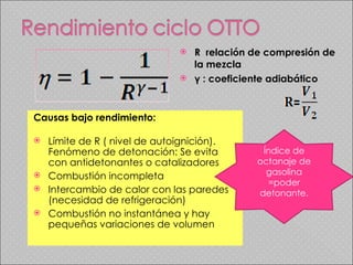 R  relación de compresión de la mezcla γ :  coeficiente adiabático Causas bajo rendimiento: Límite de R ( nivel de autoignición). Fenómeno de detonación: Se evita con antidetonantes o catalizadores Combustión incompleta Intercambio de calor con las paredes (necesidad de refrigeración) Combustión no instantánea y hay pequeñas variaciones de volumen  Índice de octanaje de gasolina =poder detonante. 