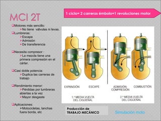 Producción de  TRABAJO MECÁNICO 1 ciclo= 2 carreras émbolo=1 revoluciones motor Motores más sencillo:  No tiene  válvulas ni levas. Lumbreras: Escape Admisión De transferencia  Necesita compresor : La mezcla tiene una primera compresión en el cárter. Casi doble potencia:  Duplica las carreras de trabajo Rendimiento menor: Pérdidas por lumbreras abiertas a la vez Mayor desgaste Aplicaciones:  Motocicletas, lanchas fuera borda, etc Simulación moto 