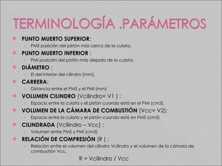 PUNTO MUERTO SUPERIOR :  PMS posición del pistón más cerca de la culata. PUNTO MUERTO INFERIOR  :  PMI posición del pistón más alejada de la culata. DIÁMETRO  :  El del interior del cilindro (mm). CARRERA :  Distancia entre el PMS y el PMI (mm) VOLUMEN CILINDRO  (Vcilindro= V1 ) :  Espacio entre la culata y el pistón cuando está en el PMI (cm3). VOLUMEN DE LA CÁMARA DE COMBUSTIÓN  (Vcc= V2):  Espacio entre la culata y el pistón cuando está en PMS (cm3) CILINDRADA  (Vcilindro – Vcc) :  Volumen entre PMS y PMI (cm3) RELACIÓN DE COMPRESIÓN  (R ) :  Relación entre el volumen del cilindro Vcilindro y el volumen de la cámara de combustión Vcc.   R = Vcilindro / Vcc 