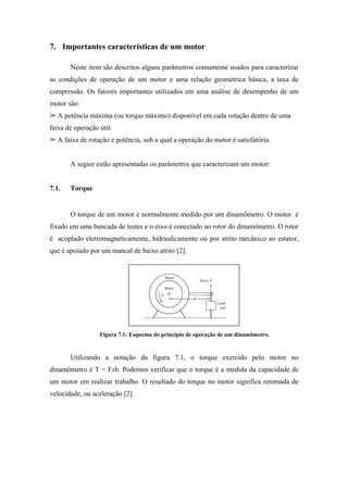 7. Importantes características de um motor

       Neste item são descritos alguns parâmetros comumente usados para caracterizar
as condições de operação de um motor e uma relação geométrica básica, a taxa de
compressão. Os fatores importantes utilizados em uma análise de desempenho de um
motor são:
   A potência máxima (ou torque máximo) disponível em cada rotação dentro de uma
faixa de operação útil.
   A faixa de rotação e potência, sob a qual a operação do motor é satisfatória.


       A seguir estão apresentadas os parâmetros que caracterizam um motor:


7.1.   Torque


       O torque de um motor é normalmente medido por um dinamômetro. O motor é
fixado em uma bancada de testes e o eixo é conectado ao rotor do dinamômetro. O rotor
é acoplado eletromagneticamente, hidraulicamente ou por atrito mecânico ao estator,
que é apoiado por um mancal de baixo atrito [2].




                  Figura 7.1: Esquema do princípio de operação de um dinamômetro.


       Utilizando a notação da figura 7.1, o torque exercido pelo motor no
dinamômetro é T = Fxb. Podemos verificar que o torque é a medida da capacidade de
um motor em realizar trabalho. O resultado do torque no motor significa retomada de
velocidade, ou aceleração [2].
 