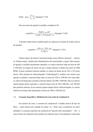 P ⋅ nR
       Então: mep =          (Equação 7.3.II)
                      Vd ⋅ N


       Para um motor de ignição à centelha e unidade no SI:


                                P(kW ) ⋅ n R x10 3
                mep(kPa) =                               (Equação 7.3.III)
                           Vd (dm 3 ) ⋅ N (rotação / s )


       A pressão média efetiva também pode ser expressa em função do torque através
da equação:
                                6,28 ⋅ n R ⋅ T ( N ⋅ m)
                   mep(kPa) =                           (Equação 7.3.IV)
                                     Vd (dm 3 )


       Valores típicos de bmep (“maximum breake mean effective pressure” – relativo
ao “breake torque” medido pelo dinamômetro) são mencionados a seguir. Para motores
de ignição à centelha naturalmente aspirados, os valores máximos estão na faixa de 850
a 1050 kPa, na rotação do motor em que o torque máximo é obtido (em torno de 3000
RPM). Já para a potência máxima medida, os valores de bmep são de 10% a 15% mais
baixos. Para automóveis turbocarregados (“turbocharged”), também com motores por
ignição à centelha, o máximo bmep estão em torno de 1250 a 1700 kPa. Por outro lado,
os valores de bmep para a potência máxima obtida é de 900 a 1400 kPa. Para os motores
quatro-tempos diesel, aspirados, o máximo bmep varia de 700 a 900 kPa, e de 700 kPa
para potência máxima. Já nos motores quatro-tempos diesel, turbocarregados, os valores
máximos de bmep estão tipicamente na faixa de 1000 a 1200 kPa [2].


7.4.   Consumo Específico e Eficiência de Conversão de Combustível


       Em motores de teste, o consumo de combustível é medido através da taxa de
fluxo – vazão mássica por unidade de tempo: m f . Neste caso, o parâmetro de maior
                                            &

utilidade é o consumo específico de combustível (“specific fuel consumption” – sfc) – a
taxa do fluxo de combustível por potência de saída do motor. Este parâmetro mede quão
 