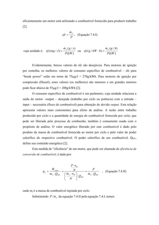 eficientemente um motor está utilizando o combustível fornecido para produzir trabalho
[2].
                                           mf
                                           &
                                   sfc =        , (Equação 7.4.I)
                                           P


                                    m f ( g / s)
                                    &                                       m f ( g / h)
                                                                            &
cuja unidade é: sfc(mg / J ) =                     ou sfc ( g / kW ⋅ h) =
                                     P(kW )                                  P(kW )


       Evidentemente, baixos valores de sfc são desejáveis. Para motores de ignição
por centelha, os melhores valores de consumo específico de combustível – sfc para
“break power” estão em torno de 75µg/J = 270g/kWh. Para motores de ignição por
compressão (Diesel), estes valores (os melhores) são menores e em grandes motores
pode ficar abaixo de 55µg/J = 200g/kWh [2].
       O consumo específico de combustível é um parâmetro, cuja unidade relaciona a
saída do motor –output – desejada (trabalho por ciclo ou potência) com a entrada –
input – necessária (fluxo de combustível) para obtenção do devido output. Esta relação
apresenta valores mais consistentes para efeito de análise. A razão entre trabalho
produzido por ciclo e a quantidade de energia do combustível fornecida por ciclo, que
pode ser liberada pelo processo de combustão, também é comumente usada com o
propósito de análise. O valor energético liberado por este combustível é dado pelo
produto da massa de combustível fornecida ao motor por ciclo e pelo valor do poder
calorífico do respectivo combustível. O poder calorífico de um combustível, QHV,
define seu conteúdo energético [2].
       Esta medida de “eficiência” de um motor, que pode ser chamada de eficiência de
conversão de combustível, é dada por:


                                           P ⋅ nR
                       Wciclo                 N         P
               ηf =                =              =                    , (Equação 7.4.II)
                      m f ⋅ Q HV      m f ⋅ nR 
                                       &            m f ⋅ Q HV
                                                    &
                                     
                                      N  ⋅ Q HV
                                                
                                               


onde mf é a massa de combustível injetada por ciclo.
       Substituindo P / m f da equação 7.4.II pela equação 7.4.I, temos:
                        &
 