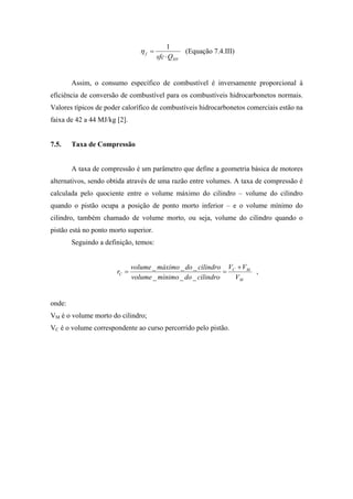 1
                                 ηf =              (Equação 7.4.III)
                                        sfc ⋅ Q HV


        Assim, o consumo específico de combustível é inversamente proporcional à
eficiência de conversão de combustível para os combustíveis hidrocarbonetos normais.
Valores típicos de poder calorífico de combustíveis hidrocarbonetos comerciais estão na
faixa de 42 a 44 MJ/kg [2].


7.5.    Taxa de Compressão


        A taxa de compressão é um parâmetro que define a geometria básica de motores
alternativos, sendo obtida através de uma razão entre volumes. A taxa de compressão é
calculada pelo quociente entre o volume máximo do cilindro – volume do cilindro
quando o pistão ocupa a posição de ponto morto inferior – e o volume mínimo do
cilindro, também chamado de volume morto, ou seja, volume do cilindro quando o
pistão está no ponto morto superior.
        Seguindo a definição, temos:


                              volume _ máximo _ do _ cilindro VC + VM
                       rC =                                   =       ,
                              volume _ mínimo _ do _ cilindro   VM


onde:
VM é o volume morto do cilindro;
VC é o volume correspondente ao curso percorrido pelo pistão.
 