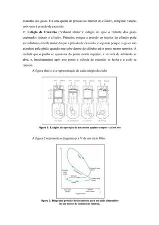 exaustão dos gases. Há uma queda de pressão no interior do cilindro, atingindo valores
próximos à pressão de exaustão.
    Estágio de Exaustão (“exhaust stroke”): estágio no qual o restante dos gases
queimados deixam o cilindro. Primeiro, porque a pressão no interior do cilindro pode
ser substancialmente maior do que a pressão de exaustão, e segundo porque os gases são
expulsos pelo pistão quando este sobe dentro do cilindro até o ponto morto superior. À
medida que o pistão se aproxima do ponto morto superior, a válvula de admissão se
abre, e, imediatamente após este ponto a válvula de exaustão se fecha e o ciclo se
reinicia.
        A figura abaixo é a representação de cada estágio do ciclo.




            Figura 1: Estágios de operação de um motor quatro-tempos – ciclo Otto



        A figura 2 representa o diagrama p x V de um ciclo Otto.




              Figura 2: Diagrama pressão-deslocamento para um ciclo alternativo
                              de um motor de combustão interna.
 