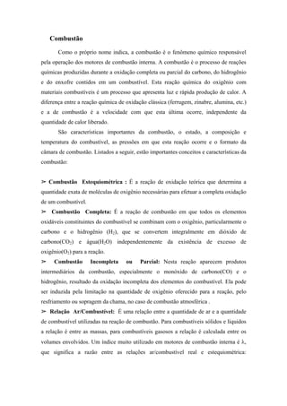 Combustão
       Como o próprio nome indica, a combustão é o fenômeno químico responsável
pela operação dos motores de combustão interna. A combustão é o processo de reações
químicas produzidas durante a oxidação completa ou parcial do carbono, do hidrogênio
e do enxofre contidos em um combustível. Esta reação química do oxigênio com
materiais combustíveis é um processo que apresenta luz e rápida produção de calor. A
diferença entre a reação química de oxidação clássica (ferrugem, zinabre, alumina, etc.)
e a de combustão é a velocidade com que esta última ocorre, independente da
quantidade de calor liberado.
       São características importantes da combustão, o estado, a composição e
temperatura do combustível, as pressões em que esta reação ocorre e o formato da
câmara de combustão. Listados a seguir, estão importantes conceitos e características da
combustão:


   Combustão Estequiométrica : É a reação de oxidação teórica que determina a
quantidade exata de moléculas de oxigênio necessárias para efetuar a completa oxidação
de um combustível.
    Combustão Completa: É a reação de combustão em que todos os elementos
oxidáveis constituintes do combustível se combinam com o oxigênio, particularmente o
carbono e o hidrogênio (H2), que se convertem integralmente em dióxido de
carbono(CO2) e água(H2O) independentemente da existência de excesso de
oxigênio(O2) para a reação.
     Combustão       Incompleta     ou    Parcial: Nesta reação aparecem produtos
intermediários da combustão, especialmente o monóxido de carbono(CO) e o
hidrogênio, resultado da oxidação incompleta dos elementos do combustível. Ela pode
ser induzida pela limitação na quantidade de oxigênio oferecido para a reação, pelo
resfriamento ou sopragem da chama, no caso de combustão atmosférica .
   Relação Ar/Combustível: É uma relação entre a quantidade de ar e a quantidade
de combustível utilizadas na reação de combustão. Para combustíveis sólidos e líquidos
a relação é entre as massas, para combustíveis gasosos a relação é calculada entre os
volumes envolvidos. Um índice muito utilizado em motores de combustão interna é λ,
que significa a razão entre as relações ar/combustível real e estequiométrica:
 